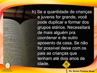 h) Se a quantidade de crianças e juvenis for grande, você pode duplicar e formar dos grupos etários. Necessitará de mais alguém pra coordenar e de outro aposento da casa. Se não for possível deixe com os pais as crianças que tenham até dois anos de idade. 