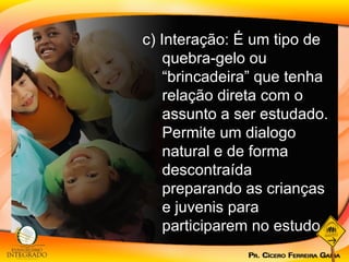 c) Interação: É um tipo de quebra-gelo ou “brincadeira” que tenha relação direta com o assunto a ser estudado. Permite um dialogo natural e de forma descontraída preparando as crianças e juvenis para participarem no estudo. 