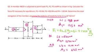 Q5. A member ABCD is subjected to point loads P1, P2, P3 andP4 as shown in Fig. Calculate the
force P2 necessary for equilibrium, P1= 45 kN, P3= 450 kN and P4 = 130 kN. Determine the total
elongation of the member, assuming the modulus of elasticity to be 2.1 x 105 N/mm2
 