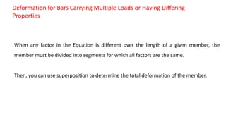 Deformation for Bars Carrying Multiple Loads or Having Differing
Properties
When any factor in the Equation is different over the length of a given member, the
member must be divided into segments for which all factors are the same.
Then, you can use superposition to determine the total deformation of the member.
 