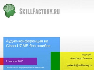 Аудио-конференция на
Cisco UCME без ошибок
Александр Левичев
21 августа 2013
palavdin@skillfactory.ru
ведущий:
 