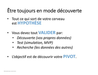 • Tout ce qui sort de votre cerveau
est HYPOTHÈSE
• Vous devez tout VALIDER par:
• Découverte (vos propres données)
• Test (simulation, MVP)
• Recherche (les données des autres)
• L’objectif est de découvrir votre PIVOT.
Être toujours en mode découverte
©2021 Davender Gupta. Tous droits réservés.
 
