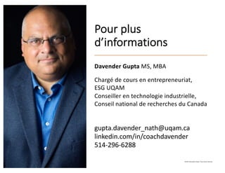 Pour plus
d’informations
Davender Gupta MS, MBA
Chargé de cours en entrepreneuriat,
ESG UQAM
Conseiller en technologie industrielle,
Conseil national de recherches du Canada
gupta.davender_nath@uqam.ca
linkedin.com/in/coachdavender
514-296-6288
©2021 Davender Gupta. Tous droits réservés.
 