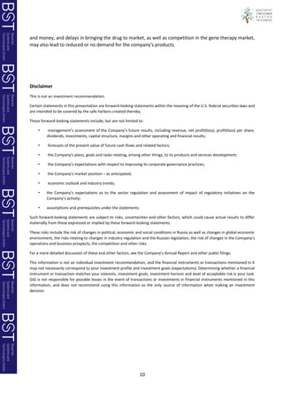 10
and money, and delays in bringing the drug to market, as well as competition in the gene therapy market,
may also lead to reduced or no demand for the company's products.
Disclaimer
This is not an investment recommendation.
Certain statements in this presentation are forward-looking statements within the meaning of the U.S. federal securities laws and
are intended to be covered by the safe harbors created thereby.
Those forward-looking statements include, but are not limited to:
• management’s assessment of the Company’s future results, including revenue, net profit(loss), profit(loss) per share,
dividends, investments, capital structure, margins and other operating and financial results;
• forecasts of the present value of future cash flows and related factors;
• the Company’s plans, goals and tasks relating, among other things, to its products and services development;
• the Company’s expectations with respect to improving its corporate governance practices;
• the Company’s market position – as anticipated;
• economic outlook and industry trends;
• the Company’s expectations as to the sector regulation and assessment of impact of regulatory initiatives on the
Company’s activity;
• assumptions and prerequisites under the statements.
Such forward-looking statements are subject to risks, uncertainties and other factors, which could cause actual results to differ
materially from those expressed or implied by these forward-looking statements.
These risks include the risk of changes in political, economic and social conditions in Russia as well as changes in global economic
environment, the risks relating to changes in industry regulation and the Russian legislation, the risk of changes in the Company’s
operations and business prospects, the competition and other risks.
For a more detailed discussion of these and other factors, see the Company’s Annual Report and other public filings.
This information is not an individual investment recommendation, and the financial instruments or transactions mentioned in it
may not necessarily correspond to your investment profile and investment goals (expectations). Determining whether a financial
instrument or transaction matches your interests, investment goals, investment horizon and level of acceptable risk is your task.
GIG is not responsible for possible losses in the event of transactions or investments in financial instruments mentioned in this
information, and does not recommend using this information as the only source of information when making an investment
decision.
 