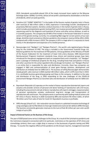 3
2019, Gemabank successfully placed 15% of the newly increased share capital on the Moscow
Exchange (ticker: GEMA). Currently, almost all net profit is distributed to shareholders in the form
of dividends, which are paid quarterly.
• Genetico (LLC "CGRM" GENETICO ") is the leader of the Russian market of genetic tests in Russia
with revenues of 360 million rubles in 2020, experience in technology transfer, development of
proprietary NGS test systems. Genetico conducts business in the market of genetic tests in Russia,
which includes preimplantation genetic testing (PGT), non-invasive prenatal testing (NIPT) and NGS
sequencing used for the diagnosis and treatment of cancer and other serious diseases, as well as
in scientific purposes. The company has 20-40% of the market in the Russian Federation in various
sectors of the genetic testing. Currently, it is completing R&D stage for six test systems of our own
design. Amid the novel coronavirus infection pandemic, the company's revenue fell by 10% in 2020,
compared with a 40% increase in 2019. The company is still in a stage when it is necessary to invest
money in the development and expansion of its market presence.
• Neovasculgen (LLC "Nextgen", LLC "Nextgen Pharma") - the world's only registered gene therapy
drug for the treatment of PAD. The drug is included in the Government Essential Drugs List,
National guidelines for the treatment of PAD patients, Clinical guidelines of the Ministry of Health
of the Russian Federation for the treatment of lower limb artery diseases, OMS (Government
Reimbursement Program) treatment standards (new clinical and statistical groups have been
introduced for therapeutic angiogenesis both on outpatient basis and in hospitals). LLC "Nextgen"
owns a package of intellectual property for the drug, including know-how and patents in Russia
and other countries for the active ingredient (AI) and dosage formulation. LLC "Nextgen Pharma"
is an entity that in responsible for sales and distribution. Currently, these two companies are
engaged in R&D and commercialization of novel gene therapy solutions, development and
distribution of antibody tests for SARS-CoV-2. The business of selling Neovasculgen demonstrates
steady growth: sales revenue in 2020 reached 140 million rubles, which is 87% more than in 2019.
It is a profitable business generating growing cash flows to the company. In addition to the sales
and distribution of the drug, in 2020 responding to the new challenges of the COVID-19
environment Nextgen Pharma LLC launched sales and distribution of antibody tests for SARS-CoV-
2.
• Reprobank (Reprolab LLC) operates on the market of donor reproductive biomaterials (sperm and
oocytes) and provides services of personal and donor banking of reproductive cells and tissues,
including the procurement and sale of donor reproductive cells (sperm and eggs), cryopreservation
of personal reproductive samples, professional long-term storage and transportation of
reproductive cells and tissues. The company works in partnership with leading medical centers and
IVF clinics in Russia. Revenue in 2020 increased by 98% and reached 178 million rubles, of which
78 million came from sales of tests for Covid-19. Reprobank's business is profitable.
• SPRS-therapy (Vitacel LLC) - skin restoration services based on a patented innovative technology of
using autologous dermal fibroblasts to treat age-related and cicatricial skin defects (SPRS-therapy).
The business consistently generates revenues to the tune of Rub 40 million per year and a profit
margin of up to 20%.
Impact of External Factors on the Business of the Group
The year of 2020 posed some serious challenges to the Group. As a result of the coronavirus pandemic and
the restrictions imposed in connection with it (in particular, restrictions on the operation of IVF clinics and
cosmetology centers), there was a slight drop in revenue in the businesses of genetic testing and SPRS
therapy. To counter the negative effects of the pandemic on the Group’s top line, management launched
 