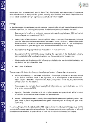 4
new product lines such as antibody tests for SARS-COV-2. This included both development of proprietary
tests and distribution of third-party test systems, including those imported from abroad. The contribution
of new COVID tests to the Group’s top line exceeded Rub 219 million in 2020.
Strategy
As HSCI has evolved into a strategic investor managing a portfolio of projects in various fast growing fields
of healthcare market, the company plans to invest in the following areas over the next five years:
• Development of new lines of business in response to the pandemic challenges – R&D and market
launch of a new vaccine against COVID-19.
• Development of gene therapy: expansion of indications for the use of Neovasculgen in Russia
(Diabetic Foot Syndrome) and development of the ART-101 drug candidate (a Neovasculgen-based
molecule) in the USA; research in the areas of muscular dystrophy; launch of a line of osteoplastic
materials based on gene-therapy for bone reconstruction and maxillo-facial surgery.
• Development of drugs against atherosclerosis based on shark antibodies.
• Development of the GENETICO project, including the expansion of the distribution network,
commercialization of proprietary test systems, and the development of oncogenetics.
• Modernization and development of IT infrastructure, including the use of artificial intelligence for
the analysis and processing of Big Data.
• R&D Center in Skolkovo.
These areas provide for the development of products and services in large and growing markets.
• Vaccine against Covid-19 - the market is up to Rub 170 billion per year in Russia. Potential market
in the Russian Federation is 50% of the population, i.e. 75 million people, or 225 million doses.
HSCI's target is 5-10% of the potential market. At the price per dose of Rub 750, the potential niche
of HSCI is from Rub 9 to 18 billion.
• Neovasculgen - the market in Russia is up to 7 Rub billion rubles per year, including the use of the
drug for the treatment of DFS.
• Genetico - the market in Russia is up to Rub 10 billion per year. Key growth driver will be inclusion
of Genetico products into standards of care and reimbursement.
• ArtGen - development of ART-101 drug candidate (based on the Neovasculgen drug) in the USA -
$2.6 billion. DE-risked project since Neovasculgen is successfully sold in Russia (sales grow at 60-
70% CAGR).
In addition, the pipeline of products at the R&D stage includes innovative gene therapy drugs for the
treatment of muscular dystrophy, atherosclerosis, the development and commercialization of a line of
osteoplastic materials based on gene-therapy for bone reconstruction and maxillo-facial surgery.
 