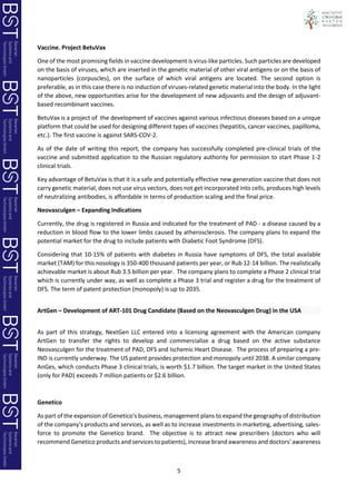 5
Vaccine. Project BetuVax
One of the most promising fields in vaccine development is virus-like particles. Such particles are developed
on the basis of viruses, which are inserted in the genetic material of other viral antigens or on the basis of
nanoparticles (corpuscles), on the surface of which viral antigens are located. The second option is
preferable, as in this case there is no induction of viruses-related genetic material into the body. In the light
of the above, new opportunities arise for the development of new adjuvants and the design of adjuvant-
based recombinant vaccines.
BetuVax is a project of the development of vaccines against various infectious diseases based on a unique
platform that could be used for designing different types of vaccines (hepatitis, cancer vaccines, papilloma,
etc.). The first vaccine is against SARS-COV-2.
As of the date of writing this report, the company has successfully completed pre-clinical trials of the
vaccine and submitted application to the Russian regulatory authority for permission to start Phase 1-2
clinical trials.
Key advantage of BetuVax is that it is a safe and potentially effective new generation vaccine that does not
carry genetic material, does not use virus vectors, does not get incorporated into cells, produces high levels
of neutralizing antibodies, is affordable in terms of production scaling and the final price.
Neovasculgen – Expanding Indications
Currently, the drug is registered in Russia and indicated for the treatment of PAD - a disease caused by a
reduction in blood flow to the lower limbs caused by atherosclerosis. The company plans to expand the
potential market for the drug to include patients with Diabetic Foot Syndrome (DFS).
Considering that 10-15% of patients with diabetes in Russia have symptoms of DFS, the total available
market (TAM) for this nosology is 350-400 thousand patients per year, or Rub 12-14 billion. The realistically
achievable market is about Rub 3.5 billion per year. The company plans to complete a Phase 2 clinical trial
which is currently under way, as well as complete a Phase 3 trial and register a drug for the treatment of
DFS. The term of patent protection (monopoly) is up to 2035.
ArtGen – Development of ART-101 Drug Candidate (Based on the Neovasculgen Drug) in the USA
As part of this strategy, NextGen LLC entered into a licensing agreement with the American company
ArtGen to transfer the rights to develop and commercialize a drug based on the active substance
Neovasculgen for the treatment of PAD, DFS and Ischemic Heart Disease. The process of preparing a pre-
IND is currently underway. The US patent provides protection and monopoly until 2038. A similar company
AnGes, which conducts Phase 3 clinical trials, is worth $1.7 billion. The target market in the United States
(only for PAD) exceeds 7 million patients or $2.6 billion.
Genetico
As part of the expansion of Genetico's business, management plans to expand the geography of distribution
of the company's products and services, as well as to increase investments in marketing, advertising, sales-
force to promote the Genetico brand. The objective is to attract new prescribers (doctors who will
recommend Genetico products and services to patients), increase brand awareness and doctors' awareness
 