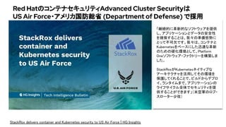 Red HatのコンテナセキュリティAdvanced Cluster Securityは
US Air Force・アメリカ国防総省 (Department of Defense) で採用
StackRox delivers container and Kubernetes security to US Air Force | HG Insights 
「継続的に革新的なソフトウェアを提供
し、アプリケーションとデータの安全性
を確保することは、我々の準備態勢に
とって不可欠です。我々は、コンテナと
Kubernetesをベースにした迅速な革新
のための硬化環境として、Platform
Oneソフトウェア・ファクトリーを構築しま
した。 
 
StackRoxがKubernetesネイティブな
アーキテクチャを活用してその環境を
保護してくれることで、ビルドからデプロ
イ、ランタイムまで、アプリケーションの
ライフサイクル全体でセキュリティを提
供することができます」（米空軍のロブ・
スローター少佐）
 