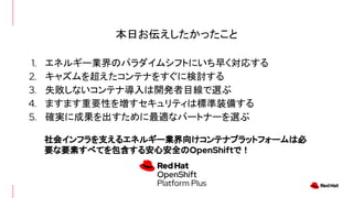 本日お伝えしたかったこと
1. エネルギー業界のパラダイムシフトにいち早く対応する
2. キャズムを超えたコンテナをすぐに検討する
3. 失敗しないコンテナ導入は開発者目線で選ぶ
4. ますます重要性を増すセキュリティは標準装備する
5. 確実に成果を出すために最適なパートナーを選ぶ
社会インフラを支えるエネルギー業界向けコンテナプラットフォームは必
要な要素すべてを包含する安心安全のOpenShiftで！
 