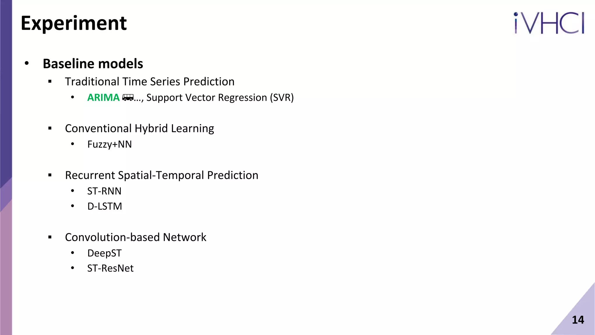 14
Experiment
• Baseline models
▪ Traditional Time Series Prediction
• ARIMA 🚌…, Support Vector Regression (SVR)
▪ Conventional Hybrid Learning
• Fuzzy+NN
▪ Recurrent Spatial-Temporal Prediction
• ST-RNN
• D-LSTM
▪ Convolution-based Network
• DeepST
• ST-ResNet
 