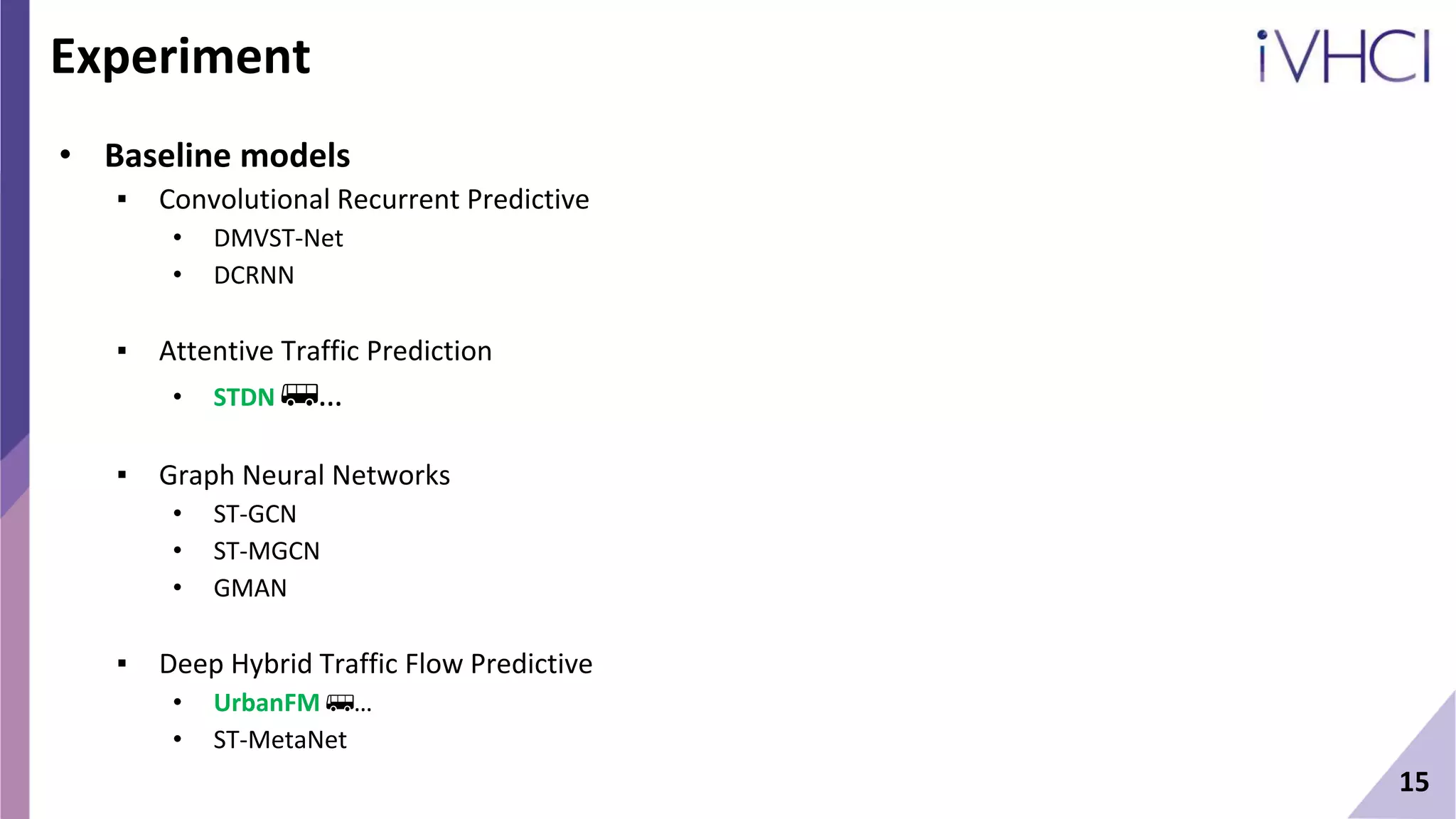 15
Experiment
• Baseline models
▪ Convolutional Recurrent Predictive
• DMVST-Net
• DCRNN
▪ Attentive Traffic Prediction
• STDN 🚌…
▪ Graph Neural Networks
• ST-GCN
• ST-MGCN
• GMAN
▪ Deep Hybrid Traffic Flow Predictive
• UrbanFM 🚌…
• ST-MetaNet
 