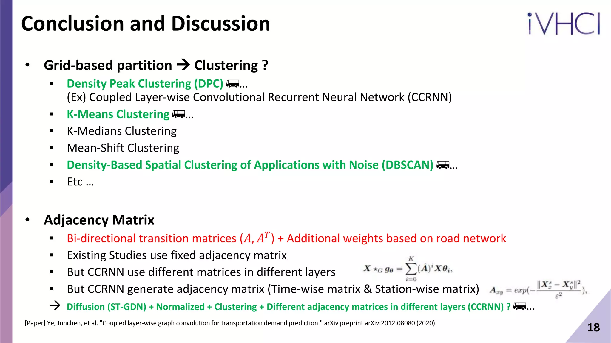 18
Conclusion and Discussion
• Grid-based partition  Clustering ?
▪ Density Peak Clustering (DPC) 🚌…
(Ex) Coupled Layer-wise Convolutional Recurrent Neural Network (CCRNN)
▪ K-Means Clustering 🚌…
▪ K-Medians Clustering
▪ Mean-Shift Clustering
▪ Density-Based Spatial Clustering of Applications with Noise (DBSCAN) 🚌…
▪ Etc …
• Adjacency Matrix
▪ Bi-directional transition matrices (𝐴, 𝐴𝑇) + Additional weights based on road network
▪ Existing Studies use fixed adjacency matrix
▪ But CCRNN use different matrices in different layers
▪ But CCRNN generate adjacency matrix (Time-wise matrix & Station-wise matrix)
 Diffusion (ST-GDN) + Normalized + Clustering + Different adjacency matrices in different layers (CCRNN) ? 🚌…
[Paper] Ye, Junchen, et al. "Coupled layer-wise graph convolution for transportation demand prediction." arXiv preprint arXiv:2012.08080 (2020).
 
