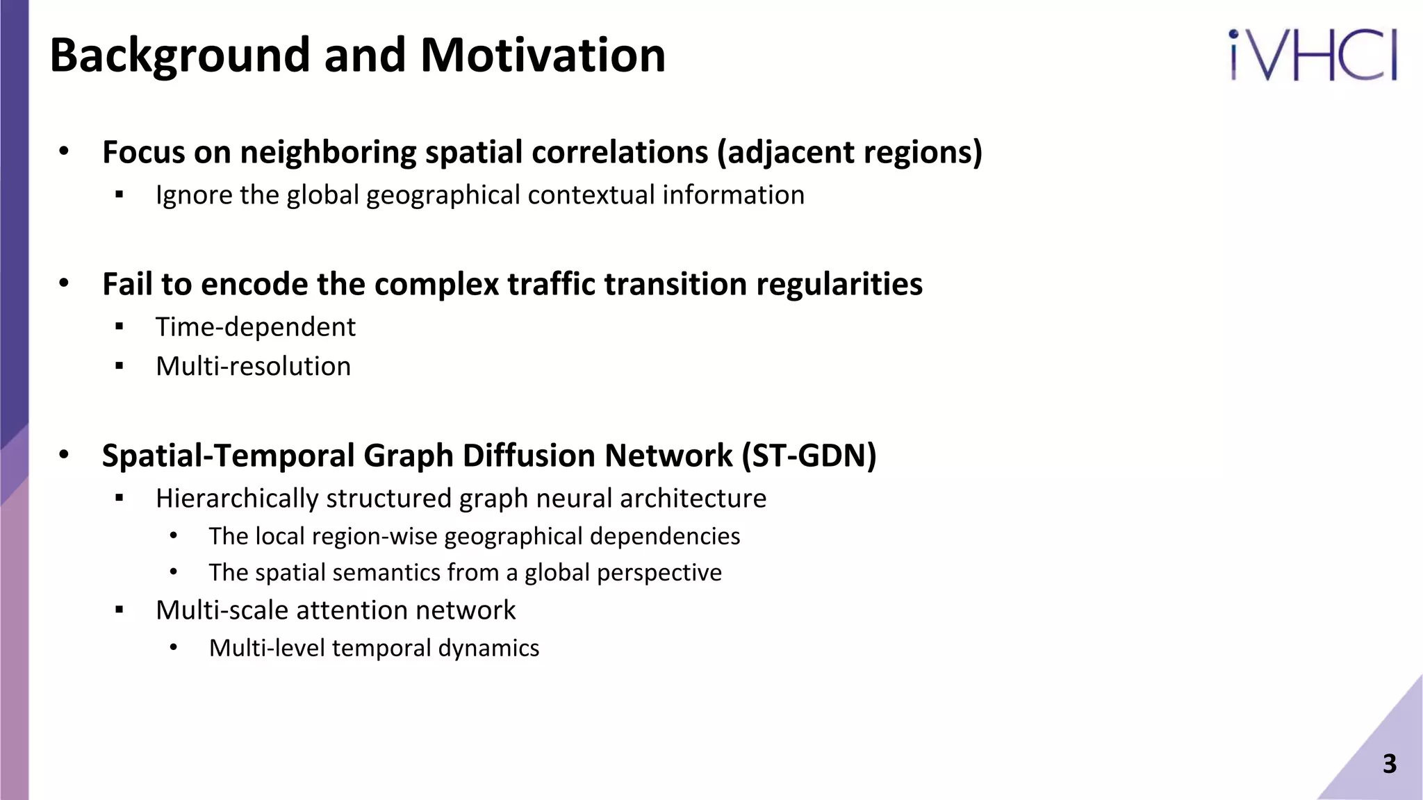 Background and Motivation
• Focus on neighboring spatial correlations (adjacent regions)
▪ Ignore the global geographical contextual information
• Fail to encode the complex traffic transition regularities
▪ Time-dependent
▪ Multi-resolution
• Spatial-Temporal Graph Diffusion Network (ST-GDN)
▪ Hierarchically structured graph neural architecture
• The local region-wise geographical dependencies
• The spatial semantics from a global perspective
▪ Multi-scale attention network
• Multi-level temporal dynamics
3
 