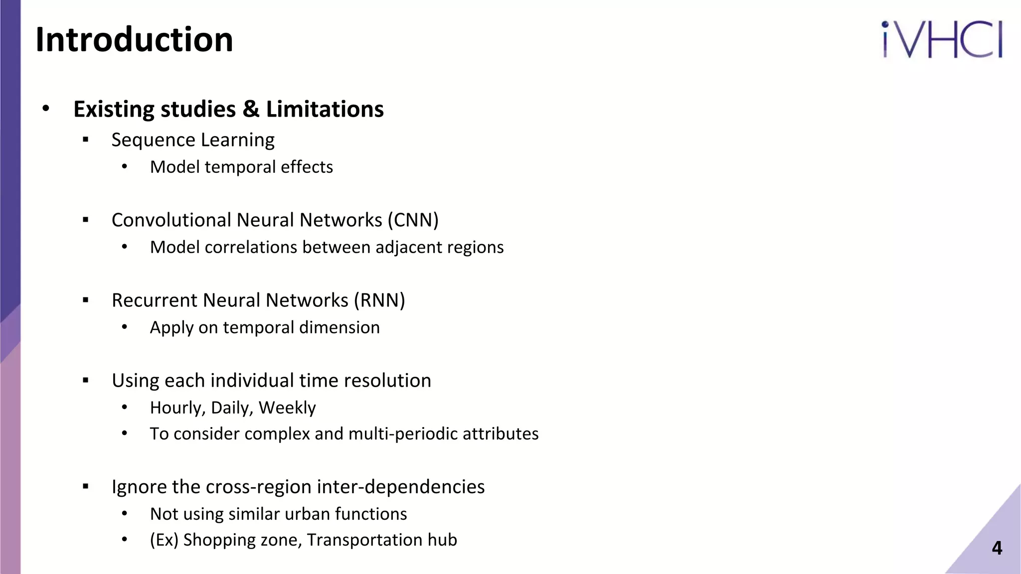 Introduction
• Existing studies & Limitations
▪ Sequence Learning
• Model temporal effects
▪ Convolutional Neural Networks (CNN)
• Model correlations between adjacent regions
▪ Recurrent Neural Networks (RNN)
• Apply on temporal dimension
▪ Using each individual time resolution
• Hourly, Daily, Weekly
• To consider complex and multi-periodic attributes
▪ Ignore the cross-region inter-dependencies
• Not using similar urban functions
• (Ex) Shopping zone, Transportation hub 4
 