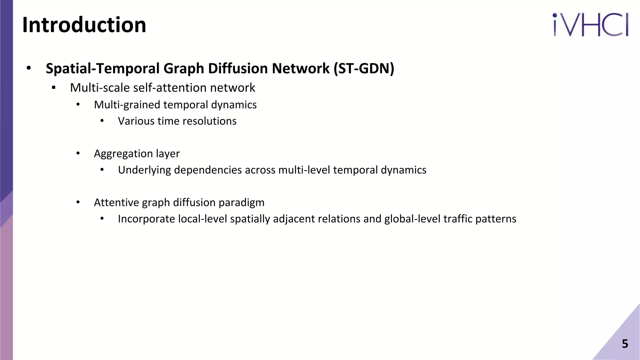 Introduction
• Spatial-Temporal Graph Diffusion Network (ST-GDN)
▪ Multi-scale self-attention network
• Multi-grained temporal dynamics
• Various time resolutions
• Aggregation layer
• Underlying dependencies across multi-level temporal dynamics
• Attentive graph diffusion paradigm
• Incorporate local-level spatially adjacent relations and global-level traffic patterns
5
 