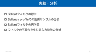 実験・分析
2021/8/26 11
p Salientフィルタの除去
p Saliency profileでの近傍サンプルの分析
p Salientフィルタの再学習
p フィルタの不具合を生じる入力特徴の分析
 