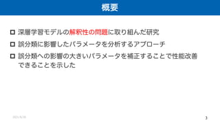 概要
2021/8/26 3
p 深層学習モデルの解釈性の問題に取り組んだ研究
p 誤分類に影響したパラメータを分析するアプローチ
p 誤分類への影響の大きいパラメータを補正することで性能改善
できることを示した
 