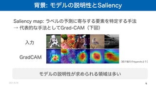 背景: モデルの説明性とSaliency
2021/8/26 4
Saliency map: ラベルの予測に寄与する要素を特定する手法
→ 代表的な手法としてGrad-CAM（下図）
入力
GradCAM
［紹介論文のAppendixより］
モデルの説明性が求められる領域は多い
 