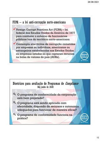 28/08/2021
13
Foreign Corrupt Practices Act (FCPA) – lei
federal dos Estados Unidos da América de 1977
para combater o suborno de funcionários
públicos fora do território norte-americano.
Contempla atos ilícitos de corrupção cometidos
por empresas ou indivíduos, americanos ou
estrangeiros estabelecidas nos Estados Unidos
ou empresas listadas ou que captaram recursos
na bolsa de valores do país (ADRs).
O programa de conformidade da corporação
está bem projetado?
O programa está sendo aplicado com
efetividade, dispondo de recursos e autonomia
adequados para funcionar de maneira eficaz?
O programa de conformidade funciona na
prática?
 