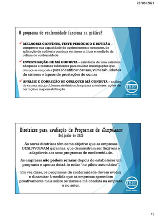 28/08/2021
15
MELHORIA CONTÍNUA, TESTE PERIÓDICO E REVISÃO –
comprovar sua capacidade de aprimoramento constante, de
aplicação de auditoria contínua em áreas críticas e medição da
cultura de conformidade
INVESTIGAÇÃO DE MÁ CONDUTA – existência de uma estrutura
adequada e recursos suficientes para realizar investigações que
ofereça as respostas para identificar causas, vulnerabilidades
do sistema e lapsos de prestações de contas
ANÁLISE E CORREÇÃO DE QUALQUER MÁ CONDUTA – análise
de causas raiz, problemas sistêmicos, fraquezas anteriores, ações de
correção e responsabilização
As novas diretrizes têm como objetivo que as empresas
DESENVOLVAM garantias, que demonstrem ser flexíveis e
adaptáveis aos seus programas de conformidade.
As empresas não podem relaxar depois de estabelecer um
programa e apenas deixá-lo rodar “no piloto automático”.
Em vez disso, os programas de conformidade devem evoluir
e dinamizar à medida que as empresas aprendem
proativamente mais sobre os riscos e má conduta na empresa
e no setor.
 