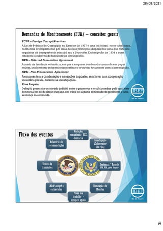 28/08/2021
19
FCPA – Foreign Corrupt Practices
A Lei de Práticas de Corrupção no Exterior de 1977 é uma lei federal norte-americana,
conhecida principalmente por duas de suas principais disposições: uma que trata dos
requisitos de transparência contábil sob a Securities Exchange Act de 1934 e outra
referente a suborno de funcionários estrangeiros.
DPA – Deferred Prosecution Agreement
Acordo de leniência voluntária, em que a empresa condenada concorda em pagar
multas, implementar reformas corporativas e cooperar totalmente com a investigação.
NPA – Non-Prossecution Agreement
A empresa tem a condenação e as sanções impostas, sem haver uma cooperação
voluntária prévia, durante as investigações.
Plea Bargain
Delação premiada ou acordo judicial entre o promotor e o colaborador pelo qual este
concorda em se declarar culpado, em troca de alguma concessão do promotor e uma
sentença mais branda.
Violação:
comunicado SEC,
denúncia
Investigação
Enforcement
SEC/DoJ
Sentença/ Acordo
DPA, NPA, plea bargain
Nomeação do
Monitor
Plano de
trabalho -
equipes apoio
Walk-throgh e
entrevistas
Testes de
transações
Relatório de
recomendações
 
