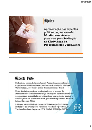 28/08/2021
2
Apresentação dos aspectos
práticos no processo de
Monitoramento e as
premissas para Avaliação
da Efetividade de
Programas dos Compliance
Profissional especialista em Forensic Accounting, com relevantes
experiências em auditoria de Conformidade, Auditoria Interna e
Controladoria, desde as 3 ondas do compliance no Brasil.
Experiência internacional tendo atuado em processos de
Monitoramento Independente (DoJ), avaliação e aprimoramento de
programas de integridade, investigações e apurações de fraudes e
due-diligence em projetos de M&A, por diversos países na América
Latina, Europa e África
Professor especialista nos cursos de Governança Corporativa;
Protocolos de Investigação Forense e Fraudes Corporativas, na
Trevisan Escola de Negócios, UVA, IBMEC, ANBIMA e IBEF-Rio.
 