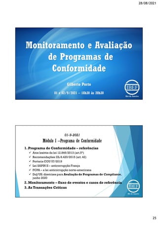 28/08/2021
25
Monitoramento e Avaliação
de Programas de
Conformidade
Gilberto Porto
01 e 02/9/2021 – 18h30 às 20h30
01-9-2021
1. Programa de Conformidade – referências
 Atos lesivos da lei 12.846/2013 (art.5°)
 Recomendações:DL 8.420/2015 (art. 42)
 Portaria CGU 57/2019
 Lei SAPIN II – anticorrupção França
 FCPA – a lei anticorrupção norte-americana
 DoJ/US: diretrizes para Avaliação de Programas de Compliance,
junho 2020
2. Monitoramento – fluxo de eventos e casos de referência
3. As Transações Críticas
 