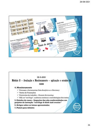 28/08/2021
26
02-9-2021
4. Monitoramento
 Processo e ferramentas:Data Analytics e e-Discovery
 Testes de Transações
 Protocolos de trabalho – Forensic Accounting
 PLD, os “red flags”,auditoria contínua e metodologias dos testes
5. Estudos de casos – Impactos das não-conformidades em
projetos de inovação “red-flags & think tank session”
6. Artigos sobre os temas apresentados
7. Painel para debates
 