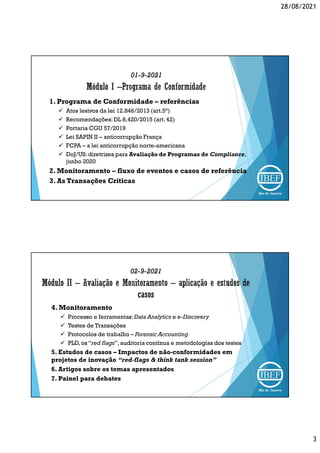 28/08/2021
3
01-9-2021
1. Programa de Conformidade – referências
 Atos lesivos da lei 12.846/2013 (art.5°)
 Recomendações:DL 8.420/2015 (art. 42)
 Portaria CGU 57/2019
 Lei SAPIN II – anticorrupção França
 FCPA – a lei anticorrupção norte-americana
 DoJ/US: diretrizes para Avaliação de Programas de Compliance,
junho 2020
2. Monitoramento – fluxo de eventos e casos de referência
3. As Transações Críticas
02-9-2021
4. Monitoramento
 Processo e ferramentas:Data Analytics e e-Discovery
 Testes de Transações
 Protocolos de trabalho – Forensic Accounting
 PLD, os “red flags”,auditoria contínua e metodologias dos testes
5. Estudos de casos – Impactos de não-conformidades em
projetos de inovação “red-flags & think tank session”
6. Artigos sobre os temas apresentados
7. Painel para debates
 