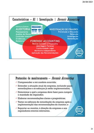 28/08/2021
31
Interna ou Externa
AUDITORIA
Planejamento
Análise de Riscos
Controles Internos
Evidências
Relatório/ Parecer
INVESTIGAÇÃO DE FRAUDES
Prevenção e Dissuasão
Detecção
Investigação
Remediação
FORENSIC ACCOUNTING
Perícia Contábil e Financeira
Abordagem Forense
Conformidade Legal
Monitoria Independente
Aplicação das Recomendações
 Compreender a má conduta ocorrida;
 Entender a situação atual da empresa,incluindo quais
remediações e os esforços já estão implementados;
 Determinar o quê a empresa deve fazer para cumprir
o mandado do regulador;
 Elaborar recomendações claras e pragmáticas;
 Testar os esforços de remediação da empresa após a
implementação das recomendações do monitor;e
 Reportar ao monitor, à direção da empresa e aos
reguladores eventos relevantes.
 