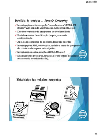 28/08/2021
32
 Investigações anticorrupção“cross-borders”(FCPA,UK
Bribery Act, Sapin II, Lei Brasileira Anticorrupção, etc.)
 Desenvolvimento de programas de conformidade
 Revisão e testes de validação de programas de
conformidade
 Apoio aos Monitores de conformidade pós acordos
 Investigações AML, concepção,revisão e teste do programas
de conformidade para este objetivo
 Investigações sobre sanções (OFAC,UE, etc.)
 Due Diligence Pré e Pós Aquisição (com ênfase nos riscos
relacionado à conformidade).
 