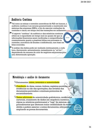28/08/2021
36
Tal como as rotinas e controles automáticas de PLD em bancos, a
auditoria contínua é um recurso parametrizado e monitorado nos
sistemas das empresas (ERPs), a fim de executar avaliações de
controles e riscos, em tempo real das transações em andamento.
O aspecto "contínuo" da auditoria e dos relatórios contínuos
refere-se à capacidade em tempo real (ou quase) de que as
informações financeiras sejam verificadas e compartilhadas
constantemente quanto a possíveis falhas nos processos ou
controles, ocorrência de fraudes e ineficiências, com base em
fatos ocorridos.
A análise dos dados pode ser realizada continuamente, a cada
hora, diariamente, semanalmente, mensalmente ou “ad hoc”,
dependendo da natureza do ciclo de negócios subjacentes para
uma determinada operação.
Documentos: coleta, inventário e autenticidade
Coerência de datas, nomes, timbres, registros paralelos, as
evidências ou não das aprovações, das revisões dos
documentos periciados e eventuais protocolos de
encaminhamento.
Testes adicionais de autenticidade grafotécnica, certificados
cartoriais, cruzamento de dados (ex: sequência numérica,
cópias ou relatórios preliminares) e “logs” de sistemas, são
procedimentos que oferecem maior credibilidade da evidência
obtida e podem associar a outros documentos, reforçando e
ampliando as provas documentais.
 