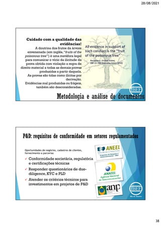 28/08/2021
38
Cuidado com a qualidade das
evidências!
A doutrina dos frutos da árvore
envenenada (em inglês,“fruits of the
poisonous tree”) é uma metáfora legal
para comunicar o vício da ilicitude da
prova obtida com violação a regra de
direito material a todas as demais provas
produzidas a partir daquela.
As provas são tidas como ilícitas por
derivação.
Evidências mal produzidas ou frágeis,
também são desconsideradas.
P&D: requisitos de conformidade em setores regulamentados
Oportunidades de negócios, cadastros de clientes,
fornecimento e parcerias
 Conformidade societária, regulatória
e certificações técnicas
 Responder questionários de due-
diligence,KYC e PLD
 Atender os critérios técnicos para
investimentos em projetos de P&D
 
