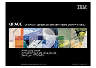 QPACE      QCD Parallel Computing on the Cell Broadband Engine™ (Cell/B.E.)




     Heiko Joerg Schick
     Firmware Project and Bring-up Lead
     Böblingen, 2009-06-29



    IBM Deutschland Research & Development GmbH 10/15/09     © Copyright IBM Corporation 2009
 