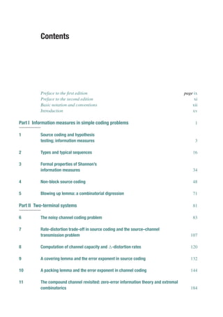 Contents
Preface to the first edition page ix
Preface to the second edition xi
Basic notation and conventions xii
Introduction xv
Part I Information measures in simple coding problems 1
1 Source coding and hypothesis
testing; information measures 3
2 Types and typical sequences 16
3 Formal properties of Shannon’s
information measures 34
4 Non-block source coding 48
5 Blowing up lemma: a combinatorial digression 71
Part II Two-terminal systems 81
6 The noisy channel coding problem 83
7 Rate-distortion trade-off in source coding and the source–channel
transmission problem 107
8 Computation of channel capacity and -distortion rates 120
9 A covering lemma and the error exponent in source coding 132
10 A packing lemma and the error exponent in channel coding 144
11 The compound channel revisited: zero-error information theory and extremal
combinatorics 184
 