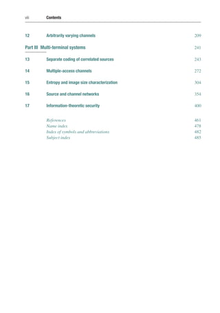 viii Contents
12 Arbitrarily varying channels 209
Part III Multi-terminal systems 241
13 Separate coding of correlated sources 243
14 Multiple-access channels 272
15 Entropy and image size characterization 304
16 Source and channel networks 354
17 Information-theoretic security 400
References 461
Name index 478
Index of symbols and abbreviations 482
Subject index 485
 