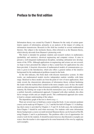 Preface to the first edition
Information theory was created by Claude E. Shannon for the study of certain quan-
titative aspects of information, primarily as an analysis of the impact of coding on
information transmission. Research in this field has resulted in several mathematical
theories. Our subject is the stochastic theory, often referred to as the Shannon theory,
which directly descends from Shannon’s pioneering work.
This book is intended for graduate students and research workers in mathematics
(probability and statistics), electrical engineering and computer science. It aims to
present a well-integrated mathematical discipline, including substantial new develop-
ments of the 1970s. Although applications in engineering and science are not covered,
we hope to have presented the subject so that a sound basis for applications has also
been provided. A heuristic discussion of mathematical models of communication sys-
tems is given in the Introduction, which also offers a general outline of the intuitive
background for the mathematical problems treated in the book.
As the title indicates, this book deals with discrete memoryless systems. In other
words, our mathematical models involve independent random variables with finite
range. Idealized as these models are from the point of view of most applications, their
study reveals the characteristic phenomena of information theory without burdening
the reader with the technicalities needed in the more complex cases. In fact, the reader
needs no other prerequisites than elementary probability and a reasonable mathematical
maturity. By limiting our scope to the discrete memoryless case, it was possible to use
a unified, basically combinatorial approach. Compared with other methods, this often
led to stronger results and yet simpler proofs. The combinatorial approach also seems
to lead to a deeper understanding of the subject.
The dependence graph of the text is shown on p. vi.
There are several ways to build up a course using this book. A one-semester graduate
course can be made up of Chapters 1, 2, 6, 7 and the first half of Chapter 13. A challeng-
ing short course is provided by Chapters 2, 9 and 10. In both cases, the technicalities
from Chapter 3 should be used when necessary. For students with some information
theory background, a course on multi-terminal Shannon theory can be based on Part III,
using Chapters 2 and 6 as preliminaries. The problems offer a lot of opportunities for
creative work for the students. It should be noted, however, that illustrative examples are
scarce; thus the teacher is also supposed to do some homework of his own by supplying
such examples.
 