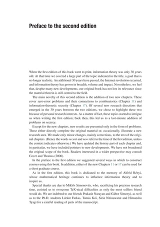 Preface to the second edition
When the first edition of this book went to print, information theory was only 30 years
old. At that time we covered a large part of the topic indicated in the title, a goal that is
no longer realistic. An additional 30 years have passed, the Internet revolution occurred,
and information theory has grown in breadth, volume and impact. Nevertheless, we feel
that, despite many new developments, our original book has not lost its relevance since
the material therein is still central to the field.
The main novelty of this second edition is the addition of two new chapters. These
cover zero-error problems and their connections to combinatorics (Chapter 11) and
information-theoretic security (Chapter 17). Of several new research directions that
emerged in the 30 years between the two editions, we chose to highlight these two
because of personal research interests. As a matter of fact, these topics started to intrigue
us when writing the first edition; back then, this led us to a last-minute addition of
problems on secrecy.
Except for the new chapters, new results are presented only in the form of problems.
These either directly complete the original material or, occasionally, illustrate a new
research area. We made only minor changes, mainly corrections, to the text of the origi-
nal chapters. (Hence the words recent and new refer to the time of the first edition, unless
the context indicates otherwise.) We have updated the history part of each chapter and,
in particular, we have included pointers to new developments. We have not broadened
the original scope of the book. Readers interested in a wider perspective may consult
Cover and Thomas (2006).
In the preface to the first edition we suggested several ways in which to construct
courses using this book. In addition, either of the new Chapters 11 or 17 can be used for
a short graduate course.
As in the first edition, this book is dedicated to the memory of Alfréd Rényi,
whose mathematical heritage continues to influence information theory and to
inspire us.
Special thanks are due to Miklós Simonovits, who, sacrificing his precious research
time, assisted us to overcome TeX-nical difficulties as only the most selfless friend
would do. We are indebted to our friends Prakash Narayan and Gábor Simonyi, as well
as to the Ph.D. students Lóránt Farkas, Tamás Kói, Sirin Nitinawarat and Himanshu
Tyagi for a careful reading of parts of the manuscript.
 