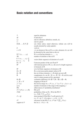 Basic notation and conventions
 equal by definition
iff if and only if
 end of a theorem, definition, remark, etc.
 end of a proof
A, B, . . . , X, Y, Z sets (finite unless stated otherwise; infinite sets will be
usually denoted by script capitals)
∅ void set
x ∈ X x is an element of the set X; as a rule, elements of a set will
be denoted by the same letter as the set
X  {x1, . . . , xk} X is a set having elements x1, . . . , xk
|X| number of elements of the set X
x = (x1, . . . , xn)
x = x1 . . . xn

vector (finite sequence) of elements of a set X
X × Y Cartesian product of the sets X and Y
Xn nth Cartesian power of X, i.e., the set of n-length sequences
of elements of X
X∗ set of all finite sequences of elements of X
A ⊂ X A is a (not necessarily proper) subset of X
A − B the set of those elements x ∈ A which are not in B
Ā complement of a set A ⊂ X, i.e., Ā  X − A (will be used
only if a finite ground set X is specified)
A ◦ B symmetric difference: A ◦ B  (A − B) ∪ (B − A)
f : X → Y mapping of X into Y
f −1(y) the inverse image of y ∈ Y, i.e., f −1(y)  {x : f (x) = y}
|| f || number of elements of the range of the mapping f
PD abbreviation of “probability distribution”
P  {P(x) : x ∈ X} PD on X
P(A) probability of the set A ⊂ X for the PD P,
i.e., P(A) 

x∈A P(x)
P × Q direct product of the PDs P on X and Q on Y,
i.e., P × Q  {P(x)Q(y) : x ∈ X, y ∈ Y}
Pn nth power of the PD P, i.e., Pn(x) 
n
i=1 P(xi )
support of P the set {x : P(x)  0}
 