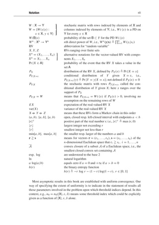 Notation xiii
W : X → Y
W = {W(y|x) :
x ∈ X, y ∈ Y}
⎫
⎬
⎭
stochastic matrix with rows indexed by elements of X and
columns indexed by elements of Y; i.e., W(·|x) is a PD on
Y for every x ∈ X
W(B|x) probability of the set B ⊂ Y for the PD W(·|x)
Wn : Xn → Yn nth direct power of W, i.e., Wn(y|x) 
n
i=1 W(yi |xi )
RV abbreviation for “random variable”
X, Y, Z RVs ranging over finite sets
Xn = (X1, . . . , Xn)
Xn = X1 . . . Xn

alternative notations for the vector-valued RV with compo-
nents X1, . . ., Xn
Pr {X ∈ A} probability of the event that the RV X takes a value in the
set A
PX distribution of the RV X, defined by PX (x)  Pr {X = x}
PY|X=x conditional distribution of Y given X = x, i.e.,
PY|X=x (y)  Pr {Y = y|X = x}; not defined if PX (x) = 0
PY|X the stochastic matrix with rows PY|X=x , called the con-
ditional distribution of Y given X; here x ranges over the
support of PX
PY|X = W means that PY|X=x = W(·|x) if PX (x)  0, involving no
assumption on the remaining rows of W
E X expectation of the real-valued RV X
var(X) variance of the real-valued RV X
X o
— Y o
— Z means that these RVs form a Markov chain in this order
(a, b), [a, b], [a, b) open, closed resp. left-closed interval with endpoints a  b
|r|+ positive part of the real number r, i.e., |r|+  max (r, 0)
r largest integer not exceeding r
r smallest integer not less than r
min[a, b], max[a, b] the smaller resp. larger of the numbers a and b
r  s means for vectors r = (r1, . . . ,rn), s = (s1, . . . , sn) of the
n-dimensional Euclidean space that ri  si , i = 1, . . . , n
A convex closure of a subset A of a Euclidean space, i.e., the
smallest closed convex set containing A
exp, log are understood to the base 2
ln natural logarithm
a log(a/b) equals zero if a = 0 and +∞ if a  b = 0
h(r) the binary entropy function
h(r)  −r log r − (1 − r) log(1 − r), r ∈ [0, 1]
Most asymptotic results in this book are established with uniform convergence. Our
way of specifying the extent of uniformity is to indicate in the statement of results all
those parameters involved in the problem upon which threshold indices depend. In this
context, e.g., n0 = n0(|X|, ε, δ) means some threshold index which could be explicitly
given as a function of |X|, ε, δ alone.
 