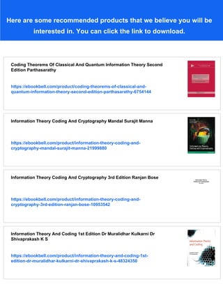 Here are some recommended products that we believe you will be
interested in. You can click the link to download.
Coding Theorems Of Classical And Quantum Information Theory Second
Edition Parthasarathy
https://ebookbell.com/product/coding-theorems-of-classical-and-
quantum-information-theory-second-edition-parthasarathy-6754144
Information Theory Coding And Cryptography Mandal Surajit Manna
https://ebookbell.com/product/information-theory-coding-and-
cryptography-mandal-surajit-manna-21999880
Information Theory Coding And Cryptography 3rd Edition Ranjan Bose
https://ebookbell.com/product/information-theory-coding-and-
cryptography-3rd-edition-ranjan-bose-10953542
Information Theory And Coding 1st Edition Dr Muralidhar Kulkarni Dr
Shivaprakash K S
https://ebookbell.com/product/information-theory-and-coding-1st-
edition-dr-muralidhar-kulkarni-dr-shivaprakash-k-s-48324350
 