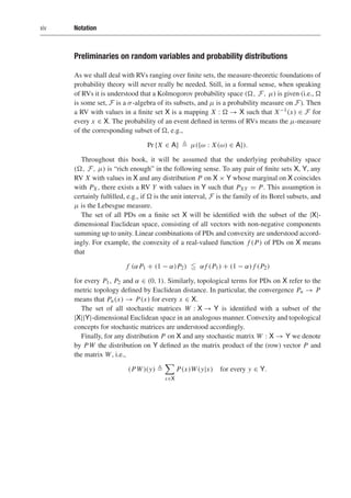 xiv Notation
Preliminaries on random variables and probability distributions
As we shall deal with RVs ranging over finite sets, the measure-theoretic foundations of
probability theory will never really be needed. Still, in a formal sense, when speaking
of RVs it is understood that a Kolmogorov probability space (, F, μ) is given (i.e., 
is some set, F is a σ-algebra of its subsets, and μ is a probability measure on F). Then
a RV with values in a finite set X is a mapping X :  → X such that X−1(x) ∈ F for
every x ∈ X. The probability of an event defined in terms of RVs means the μ-measure
of the corresponding subset of , e.g.,
Pr {X ∈ A}  μ({ω : X(ω) ∈ A}).
Throughout this book, it will be assumed that the underlying probability space
(, F, μ) is “rich enough” in the following sense. To any pair of finite sets X, Y, any
RV X with values in X and any distribution P on X × Y whose marginal on X coincides
with PX , there exists a RV Y with values in Y such that PXY = P. This assumption is
certainly fulfilled, e.g., if  is the unit interval, F is the family of its Borel subsets, and
μ is the Lebesgue measure.
The set of all PDs on a finite set X will be identified with the subset of the |X|-
dimensional Euclidean space, consisting of all vectors with non-negative components
summing up to unity. Linear combinations of PDs and convexity are understood accord-
ingly. For example, the convexity of a real-valued function f (P) of PDs on X means
that
f (αP1 + (1 − α)P2)  αf (P1) + (1 − α) f (P2)
for every P1, P2 and α ∈ (0, 1). Similarly, topological terms for PDs on X refer to the
metric topology defined by Euclidean distance. In particular, the convergence Pn → P
means that Pn(x) → P(x) for every x ∈ X.
The set of all stochastic matrices W : X → Y is identified with a subset of the
|X||Y|-dimensional Euclidean space in an analogous manner. Convexity and topological
concepts for stochastic matrices are understood accordingly.
Finally, for any distribution P on X and any stochastic matrix W : X → Y we denote
by PW the distribution on Y defined as the matrix product of the (row) vector P and
the matrix W, i.e.,
(PW)(y) 

x∈X
P(x)W(y|x) for every y ∈ Y.
 