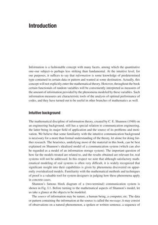 Introduction
Information is a fashionable concept with many facets, among which the quantitative
one–our subject–is perhaps less striking than fundamental. At the intuitive level, for
our purposes, it suffices to say that information is some knowledge of predetermined
type contained in certain data or pattern and wanted at some destination. Actually, this
concept will not explicitly enter the mathematical theory. However, throughout the book
certain functionals of random variables will be conveniently interpreted as measures of
the amount of information provided by the phenomena modeled by these variables. Such
information measures are characteristic tools of the analysis of optimal performance of
codes, and they have turned out to be useful in other branches of mathematics as well.
Intuitive background
The mathematical discipline of information theory, created by C. E. Shannon (1948) on
an engineering background, still has a special relation to communication engineering,
the latter being its major field of application and the source of its problems and moti-
vation. We believe that some familiarity with the intuitive communication background
is necessary for a more than formal understanding of the theory, let alone for doing fur-
ther research. The heuristics, underlying most of the material in this book, can be best
explained on Shannon’s idealized model of a communication system (which can also
be regarded as a model of an information storage system). The important question of
how far the models treated are related to, and the results obtained are relevant for, real
systems will not be addressed. In this respect we note that although satisfactory math-
ematical modeling of real systems is often very difficult, it is widely recognized that
significant insight into their capabilities is given by phenomena discovered on appar-
ently overidealized models. Familiarity with the mathematical methods and techniques
of proof is a valuable tool for system designers in judging how these phenomena apply
in concrete cases.
Shannon’s famous block diagram of a (two-terminal) communication system is
shown in Fig. I.1. Before turning to the mathematical aspects of Shannon’s model, let
us take a glance at the objects to be modeled.
The source of information may be nature, a human being, a computer, etc. The data
or pattern containing the information at the source is called the message; it may consist
of observations on a natural phenomenon, a spoken or written sentence, a sequence of
 
