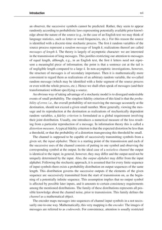 Introduction xvii
an observer, the successive symbols cannot be predicted. Rather, they seem to appear
randomly according to probabilistic laws representing potentially available prior knowl-
edge about the nature of the source (e.g., in the case of an English text we may think of
language statistics, such as letter or word frequencies, etc.). For this reason the source
is identified with a discrete-time stochastic process. The first k random variables of the
source process represent a random message of length k; realizations thereof are called
messages of length k. The theory is largely of asymptotic character: we are interested
in the transmission of long messages. This justifies restricting our attention to messages
of equal length, although, e.g., in an English text, the first k letters need not repre-
sent a meaningful piece of information; the point is that a sentence cut at the tail is
of negligible length compared to a large k. In non-asymptotic investigations, however,
the structure of messages is of secondary importance. Then it is mathematically more
convenient to regard them as realizations of an arbitrary random variable, the so-called
random message (which may be identified with a finite segment of the source process
or even with the whole process, etc.). Hence we shall often speak of messages (and their
transformation) without specifying a source.
An obvious way of taking advantage of a stochastic model is to disregard undesirable
events of small probability. The simplest fidelity criterion of this kind is that the proba-
bility of error, i.e., the overall probability of not receiving the message accurately at the
destination, should not exceed a given small number. More generally, viewing the mes-
sage and its reproduction at the destination as realizations of stochastically dependent
random variables, a fidelity criterion is formulated as a global requirement involving
their joint distribution. Usually, one introduces a numerical measure of the loss result-
ing from a particular reproduction of a message. In information theory this is called a
distortion measure. A typical fidelity criterion is that the expected distortion be less than
a threshold, or that the probability of a distortion transgressing this threshold be small.
The channel is supposed to be capable of successively transmitting symbols from a
given set, the input alphabet. There is a starting point of the transmission and each of
the successive uses of the channel consists of putting in one symbol and observing the
corresponding symbol at the output. In the ideal case of a noiseless channel the output
is identical to the input; in general, however, they may differ and the output need not be
uniquely determined by the input. Also, the output alphabet may differ from the input
alphabet. Following the stochastic approach, it is assumed that for every finite sequence
of input symbols there exists a probability distribution on output sequences of the same
length. This distribution governs the successive outputs if the elements of the given
sequence are successively transmitted from the start of transmission on, as the begin-
ning of a potentially infinite sequence. This assumption implies that no output symbol
is affected by possible later inputs, and it amounts to certain consistency requirements
among the mentioned distributions. The family of these distributions represents all pos-
sible knowledge about the channel noise, prior to transmission. This family defines the
channel as a mathematical object.
The encoder maps messages into sequences of channel input symbols in a not neces-
sarily one-to-one way. Mathematically, this very mapping is the encoder. The images of
messages are referred to as codewords. For convenience, attention is usually restricted
 