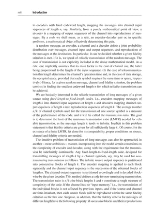 xviii Introduction
to encoders with fixed codeword length, mapping the messages into channel input
sequences of length n, say. Similarly, from a purely mathematical point of view, a
decoder is a mapping of output sequences of the channel into reproductions of mes-
sages. By a code we shall mean, as a rule, an encoder–decoder pair or, in specific
problems, a mathematical object effectively determining this pair.
A random message, an encoder, a channel and a decoder define a joint probability
distribution over messages, channel input and output sequences, and reproductions of
the messages at the destination. In particular, it can be decided whether a given fidelity
criterion is met. If it is, we speak of reliable transmission of the random message. The
cost of transmission is not explicitly included in the above mathematical model. As a
rule, one implicitly assumes that its main factor is the cost of channel use, the latter
being proportional to the length of the input sequence. (In the case of telecommunica-
tion this length determines the channel’s operation time and, in the case of data storage,
the occupied space, provided that each symbol requires the same time or space, respec-
tively.) Hence, for a given random message, channel and fidelity criterion, the problem
consists in finding the smallest codeword length n for which reliable transmission can
be achieved.
We are basically interested in the reliable transmission of long messages of a given
source using fixed-length-to-fixed-length codes, i.e., encoders mapping messages of
length k into channel input sequences of length n and decoders mapping channel out-
put sequences of length n into reproduction sequences of length k. The average number
n/k of channel symbols used for the transmission of one source symbol is a measure
of the performance of the code, and it will be called the transmission ratio. The goal
is to determine the limit of the minimum transmission ratio (LMTR) needed for reli-
able transmission, as the message length k tends to infinity. Implicit in this problem
statement is that fidelity criteria are given for all sufficiently large k. Of course, for the
existence of a finite LMTR, let alone for its computability, proper conditions on source,
channel and fidelity criteria are needed.
The intuitive problem of transmission of long messages can also be approached in
another – more ambitious – manner, incorporating into the model certain constraints on
the complexity of encoder and decoder, along with the requirement that the transmis-
sion be indefinitely continuable. Any fixed-length-to-fixed-length code, designed for
transmitting messages of length k by n channel symbols, say, may be used for non-
terminating transmission as follows. The infinite source output sequence is partitioned
into consecutive blocks of length k. The encoder mapping is applied to each block
separately and the channel input sequence is the succession of the obtained blocks of
length n. The channel output sequence is partitioned accordingly and is decoded block-
wise by the given decoder. This method defines a code for non-terminating transmission.
The transmission ratio is n/k; the block lengths k and n constitute a rough measure of
complexity of the code. If the channel has no “input memory,” i.e., the transmission of
the individual blocks is not affected by previous inputs, and if the source and channel
are time-invariant, then each source block will be reproduced within the same fidelity
criterion as the first one. Suppose, in addition, that the fidelity criteria for messages of
different length have the following property: if successive blocks and their reproductions
 
