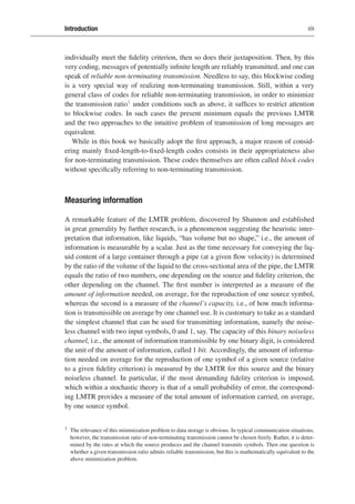 Introduction xix
individually meet the fidelity criterion, then so does their juxtaposition. Then, by this
very coding, messages of potentially infinite length are reliably transmitted, and one can
speak of reliable non-terminating transmission. Needless to say, this blockwise coding
is a very special way of realizing non-terminating transmission. Still, within a very
general class of codes for reliable non-terminating transmission, in order to minimize
the transmission ratio1 under conditions such as above, it suffices to restrict attention
to blockwise codes. In such cases the present minimum equals the previous LMTR
and the two approaches to the intuitive problem of transmission of long messages are
equivalent.
While in this book we basically adopt the first approach, a major reason of consid-
ering mainly fixed-length-to-fixed-length codes consists in their appropriateness also
for non-terminating transmission. These codes themselves are often called block codes
without specifically referring to non-terminating transmission.
Measuring information
A remarkable feature of the LMTR problem, discovered by Shannon and established
in great generality by further research, is a phenomenon suggesting the heuristic inter-
pretation that information, like liquids, “has volume but no shape,” i.e., the amount of
information is measurable by a scalar. Just as the time necessary for conveying the liq-
uid content of a large container through a pipe (at a given flow velocity) is determined
by the ratio of the volume of the liquid to the cross-sectional area of the pipe, the LMTR
equals the ratio of two numbers, one depending on the source and fidelity criterion, the
other depending on the channel. The first number is interpreted as a measure of the
amount of information needed, on average, for the reproduction of one source symbol,
whereas the second is a measure of the channel’s capacity, i.e., of how much informa-
tion is transmissible on average by one channel use. It is customary to take as a standard
the simplest channel that can be used for transmitting information, namely the noise-
less channel with two input symbols, 0 and 1, say. The capacity of this binary noiseless
channel, i.e., the amount of information transmissible by one binary digit, is considered
the unit of the amount of information, called 1 bit. Accordingly, the amount of informa-
tion needed on average for the reproduction of one symbol of a given source (relative
to a given fidelity criterion) is measured by the LMTR for this source and the binary
noiseless channel. In particular, if the most demanding fidelity criterion is imposed,
which within a stochastic theory is that of a small probability of error, the correspond-
ing LMTR provides a measure of the total amount of information carried, on average,
by one source symbol.
1 The relevance of this minimization problem to data storage is obvious. In typical communication situations,
however, the transmission ratio of non-terminating transmission cannot be chosen freely. Rather, it is deter-
mined by the rates at which the source produces and the channel transmits symbols. Then one question is
whether a given transmission ratio admits reliable transmission, but this is mathematically equivalent to the
above minimization problem.
 