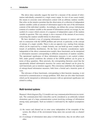 xx Introduction
The above ideas naturally suggest the need for a measure of the amount of infor-
mation individually contained in a single source output. In view of our source model,
this means to associate some information content with an arbitrary random variable.
One relies on the intuitive postulate that the observation of a collection of independent
random variables yields an amount of information equal to the sum of the information
contents of the individual variables. Accordingly, one defines the entropy (information
content) of a random variable as the amount of information carried, on average, by one
symbol of a source which consists of a sequence of independent copies of the random
variable in question. This very entropy is also a measure of the amount of uncertainty
concerning this random variable before its observation.
We have sketched a way of assigning information measures to sources and chan-
nels in connection with the LMTR problem and arrived, in particular, at the concept
of entropy of a single variable. There is also an opposite way: starting from entropy,
which can be expressed by a simple formula, one can build up more complex func-
tionals of probability distributions. On the basis of heuristic considerations (quite
independent of the above communication model), these functionals can be interpreted
as information measures corresponding to different connections of random variables.
The operational significance of these information measures is not a-priori evident.
Still, under general conditions the solution of the LMTR problem can be given in
terms of these quantities. More precisely, the corresponding theorems assert that the
operationally defined information measures for source and channel can be given by
such functionals, just as intuition suggests. This consistency underlines the importance
of entropy-based information measures, both from a formal and a heuristic point of
view.
The relevance of these functionals, corresponding to their heuristic meaning, is not
restricted to communication or storage problems. Still, there are also other functionals
which can be interpreted as information measures with an operational significance not
related to coding.
Multi-terminal systems
Shannon’s block diagram (Fig. I.1) models one-way communication between two termi-
nals. The communication link it describes can be considered as an artificially isolated
elementary part of a large communication system involving exchange of information
among many participants. Such an isolation is motivated by the implicit assumptions
that
(i) the source and channel are in some sense independent of the remainder of the
system, the effects of the environment being taken into account only as channel
noise,
(ii) if exchange of information takes place in both directions, they do not affect each
other.
 