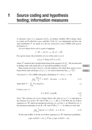 1 Source coding and hypothesis
testing; information measures
A (discrete) source is a sequence {Xi }∞
i=1 of random variables (RVs) taking values
in a finite set X called the source alphabet. If the Xi ’s are independent and have the
same distribution P, we speak of a discrete memoryless source (DMS) with generic
distribution P.
A k-to-n binary block code is a pair of mappings
f : Xk
→ {0, 1}n
, ϕ : {0, 1}n
→ Xk
.
For a given source, the probability of error of the code ( f, ϕ) is
e( f, ϕ)  Pr{ϕ( f (Xk
)) = Xk
},
where Xk stands for the k-length initial string of the sequence {Xi }∞
i=1. We are interested
in finding codes with small ratio n/k and small probability of error. ➞ 1.1
More exactly, for every k let n(k, ε) be the smallest n for which there exists a k-to-n
binary block code satisfying e( f, ϕ)  ε; we want to determine limk→∞
n(k,ε)
k . ➞ 1.2
THEOREM 1.1 For a DMS with generic distribution P = {P(x) : x ∈ X}
lim
k→∞
n(k, ε)
k
= H(P) for every ε ∈ (0, 1), (1.1)
where H(P)  −

x ∈ X
P(x) log P(x). 
COROLLARY 1.1
0  H(P)  log |X|. (1.2)

Proof The existence of a k-to-n binary block code with e( f, ϕ)  ε is equivalent to
the existence of a set A ⊂ Xk with Pk(A)  1 − ε, |A|  2n (let A be the set of those
sequences x ∈ Xk which are reproduced correctly, i.e., ϕ( f (x)) = x). Denote by s(k, ε)
the minimum cardinality of sets A ⊂ Xk with Pk(A)  1 − ε. It suffices to show that
lim
k→∞
1
k
log s(k, ε) = H(P) (ε ∈ (0, 1)). (1.3)
To this end, let B(k, δ) be the set of those sequences x ∈ Xk which have probability
exp{−k(H(P) + δ)}  Pk
(x)  exp{−k(H(P) − δ)}.
 