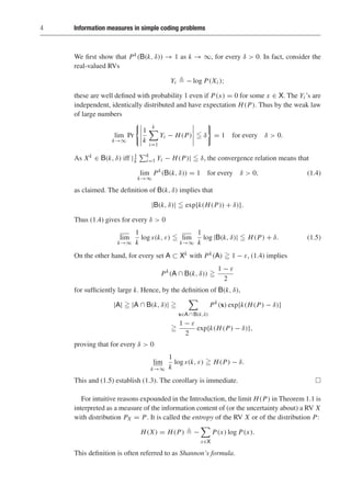 4 Information measures in simple coding problems
We first show that Pk(B(k, δ)) → 1 as k → ∞, for every δ  0. In fact, consider the
real-valued RVs
Yi  − log P(Xi );
these are well defined with probability 1 even if P(x) = 0 for some x ∈ X. The Yi ’s are
independent, identically distributed and have expectation H(P). Thus by the weak law
of large numbers
lim
k→∞
Pr
1
k
k

i=1
Yi − H(P)  δ = 1 for every δ  0.
As Xk ∈ B(k, δ) iff |1
k
k
i=1 Yi − H(P)|  δ, the convergence relation means that
lim
k→∞
Pk
(B(k, δ)) = 1 for every δ  0, (1.4)
as claimed. The definition of B(k, δ) implies that
|B(k, δ)|  exp{k(H(P)) + δ)}.
Thus (1.4) gives for every δ  0
lim
k→∞
1
k
log s(k, ε)  lim
k→∞
1
k
log |B(k, δ)|  H(P) + δ. (1.5)
On the other hand, for every set A ⊂ Xk with Pk(A)  1 − ε, (1.4) implies
Pk
(A ∩ B(k, δ)) 
1 − ε
2
for sufficiently large k. Hence, by the definition of B(k, δ),
|A|  |A ∩ B(k, δ)| 

x∈A ∩ B(k,δ)
Pk
(x) exp{k(H(P) − δ)}

1 − ε
2
exp{k(H(P) − δ)},
proving that for every δ  0
lim
k→∞
1
k
log s(k, ε)  H(P) − δ.
This and (1.5) establish (1.3). The corollary is immediate. 
For intuitive reasons expounded in the Introduction, the limit H(P) in Theorem 1.1 is
interpreted as a measure of the information content of (or the uncertainty about) a RV X
with distribution PX = P. It is called the entropy of the RV X or of the distribution P:
H(X) = H(P)  −

x∈X
P(x) log P(x).
This definition is often referred to as Shannon’s formula.
 