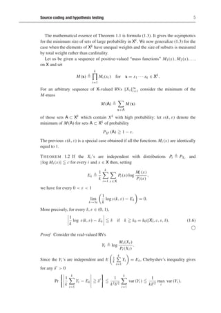 Source coding and hypothesis testing 5
The mathematical essence of Theorem 1.1 is formula (1.3). It gives the asymptotics
for the minimum size of sets of large probability in Xk. We now generalize (1.3) for the
case when the elements of Xk have unequal weights and the size of subsets is measured
by total weight rather than cardinality.
Let us be given a sequence of positive-valued “mass functions” M1(x), M2(x), . . .
on X and set
M(x) 
k
i=1
Mi (xi ) for x = x1 · · · xk ∈ Xk
.
For an arbitrary sequence of X-valued RVs {Xi }∞
i=1 consider the minimum of the
M-mass
M(A) 

x ∈ A
M(x)
of those sets A ⊂ Xk which contain Xk with high probability: let s(k, ε) denote the
minimum of M(A) for sets A ⊂ Xk of probability
PXk (A)  1 − ε.
The previous s(k, ε) is a special case obtained if all the functions Mi (x) are identically
equal to 1.
THEOREM 1.2 If the Xi ’s are independent with distributions Pi  PXi and
| log Mi (x)|  c for every i and x ∈ X then, setting
Ek 
1
k
k

i=1

x ∈ X
Pi (x) log
Mi (x)
Pi (x)
,
we have for every 0  ε  1
lim
k→∞
1
k
log s(k, ε) − Ek

= 0.
More precisely, for every δ, ε ∈ (0, 1),
1
k
log s(k, ε) − Ek  δ if k  k0 = k0(|X|, c, ε, δ). (1.6)

Proof Consider the real-valued RVs
Yi  log
Mi (Xi )
Pi (Xi )
.
Since the Yi ’s are independent and E 1
k
k

i=1
Yi

= Ek, Chebyshev’s inequality gives
for any δ  0
Pr
1
k
k

i=1
Yi − Ek  δ

1
k2δ2
k

i=1
var (Yi ) 
1
kδ2
max
i
var (Yi ).
 